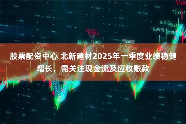股票配資中心 北新建材2025年一季度業(yè)績穩(wěn)健增長，需關(guān)注現(xiàn)金流及應(yīng)收賬款