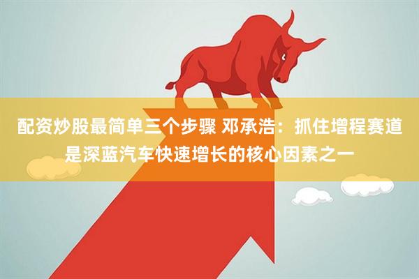 配資炒股最簡(jiǎn)單三個(gè)步驟 鄧承浩：抓住增程賽道是深藍(lán)汽車快速增長(zhǎng)的核心因素之一