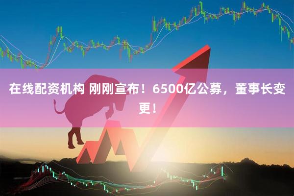 在線配資機(jī)構(gòu) 剛剛宣布！6500億公募，董事長(zhǎng)變更！