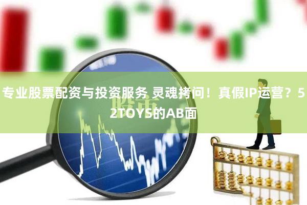 專業(yè)股票配資與投資服務(wù) 靈魂拷問(wèn)！真假IP運(yùn)營(yíng)？52TOYS的AB面