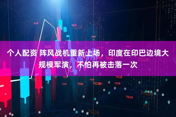 個人配資 陣風戰(zhàn)機重新上場，印度在印巴邊境大規(guī)模軍演，不怕再被擊落一次