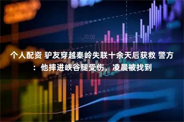個人配資 驢友穿越秦嶺失聯(lián)十余天后獲救 警方：他摔進峽谷腿受傷，凌晨被找到