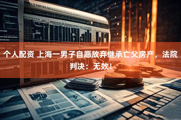 個人配資 上海一男子自愿放棄繼承亡父房產(chǎn)，法院判決：無效！