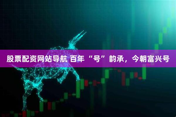 股票配資網(wǎng)站導(dǎo)航 百年 “號” 韻承，今朝富興號